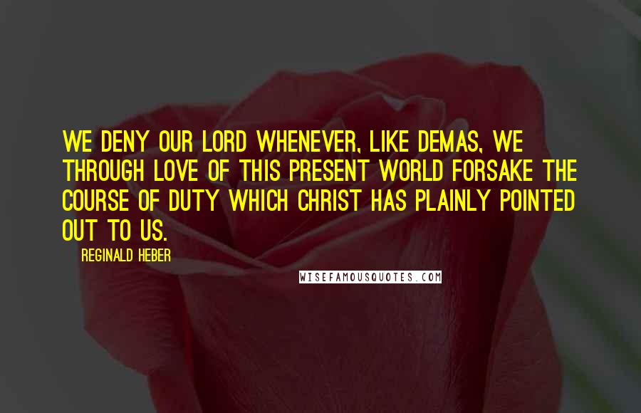 Reginald Heber Quotes: We deny our Lord whenever, like Demas, we through love of this present world forsake the course of duty which Christ has plainly pointed out to us.