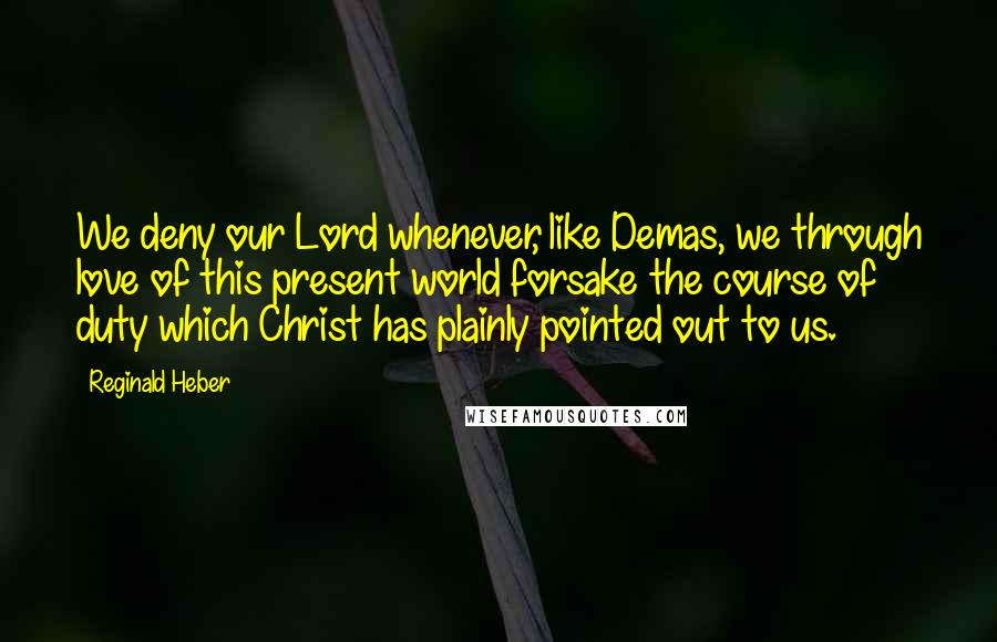 Reginald Heber Quotes: We deny our Lord whenever, like Demas, we through love of this present world forsake the course of duty which Christ has plainly pointed out to us.