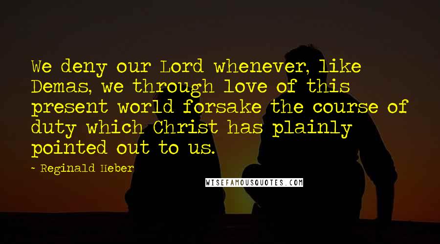 Reginald Heber Quotes: We deny our Lord whenever, like Demas, we through love of this present world forsake the course of duty which Christ has plainly pointed out to us.