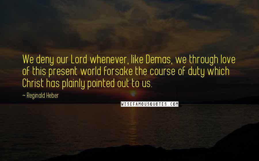 Reginald Heber Quotes: We deny our Lord whenever, like Demas, we through love of this present world forsake the course of duty which Christ has plainly pointed out to us.