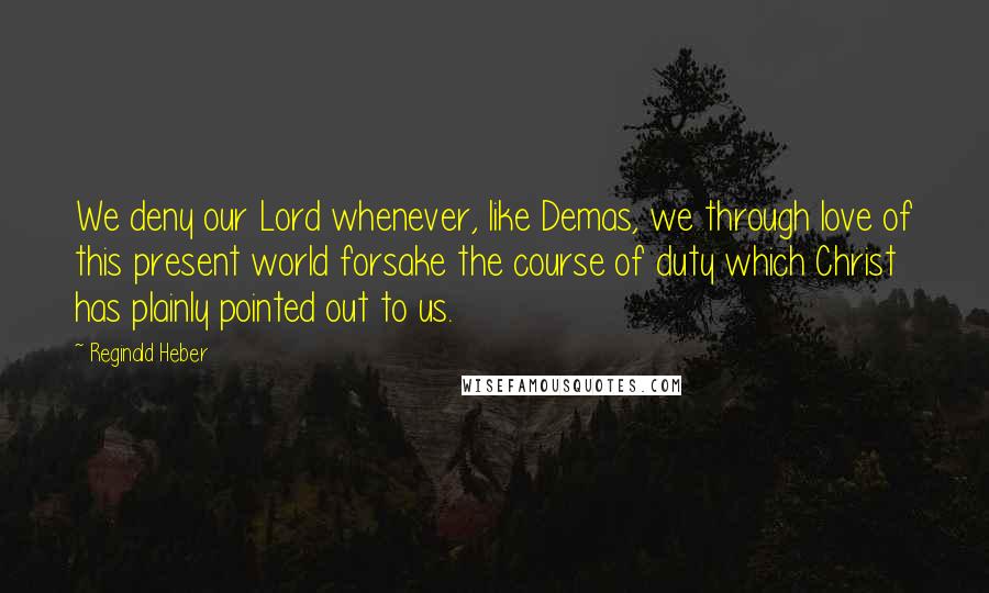 Reginald Heber Quotes: We deny our Lord whenever, like Demas, we through love of this present world forsake the course of duty which Christ has plainly pointed out to us.