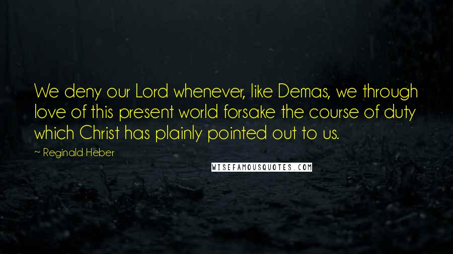 Reginald Heber Quotes: We deny our Lord whenever, like Demas, we through love of this present world forsake the course of duty which Christ has plainly pointed out to us.