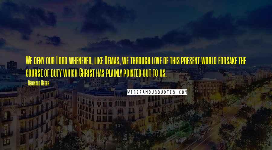 Reginald Heber Quotes: We deny our Lord whenever, like Demas, we through love of this present world forsake the course of duty which Christ has plainly pointed out to us.