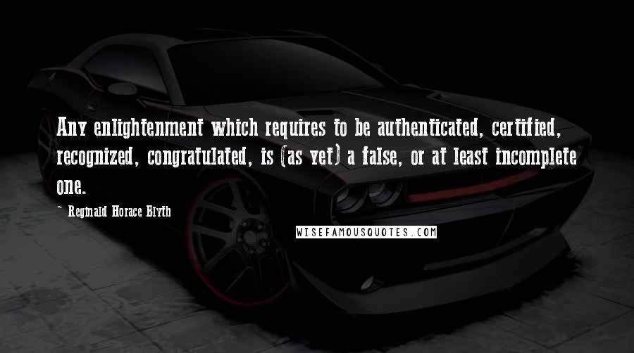 Reginald Horace Blyth Quotes: Any enlightenment which requires to be authenticated, certified, recognized, congratulated, is (as yet) a false, or at least incomplete one.