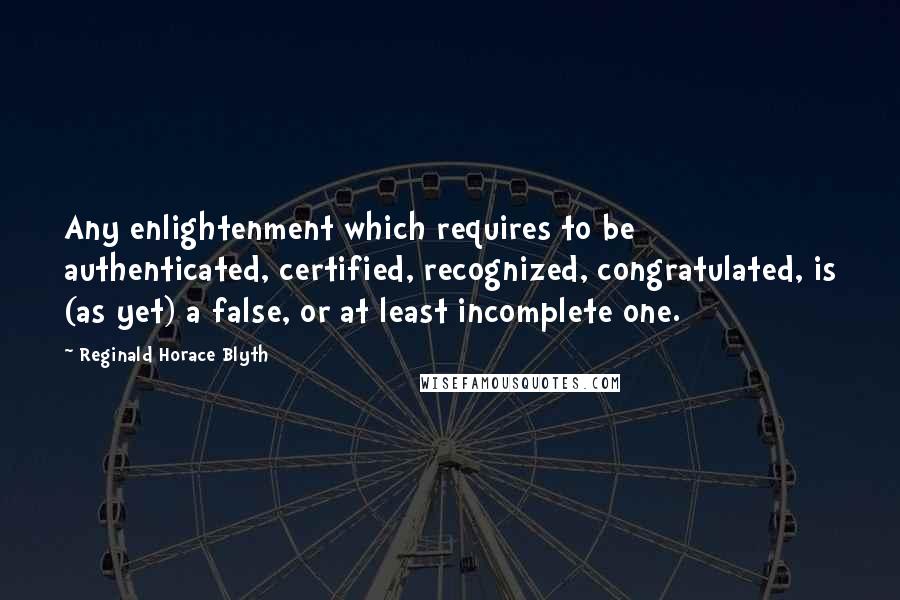 Reginald Horace Blyth Quotes: Any enlightenment which requires to be authenticated, certified, recognized, congratulated, is (as yet) a false, or at least incomplete one.