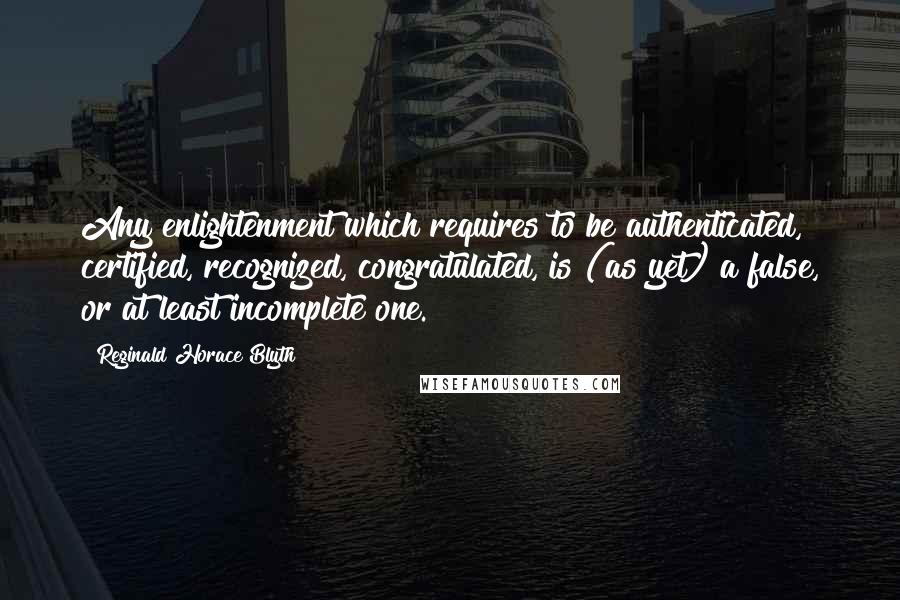 Reginald Horace Blyth Quotes: Any enlightenment which requires to be authenticated, certified, recognized, congratulated, is (as yet) a false, or at least incomplete one.