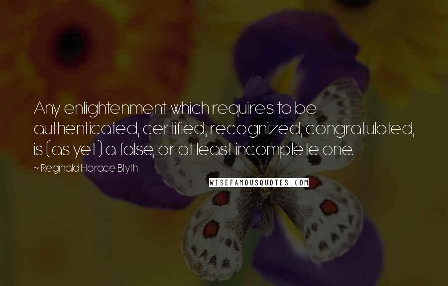 Reginald Horace Blyth Quotes: Any enlightenment which requires to be authenticated, certified, recognized, congratulated, is (as yet) a false, or at least incomplete one.