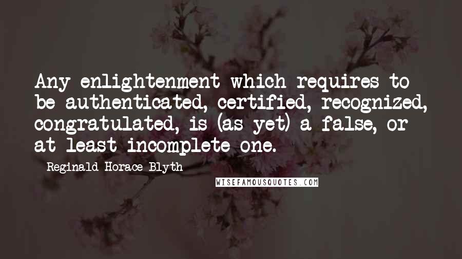 Reginald Horace Blyth Quotes: Any enlightenment which requires to be authenticated, certified, recognized, congratulated, is (as yet) a false, or at least incomplete one.