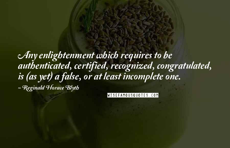 Reginald Horace Blyth Quotes: Any enlightenment which requires to be authenticated, certified, recognized, congratulated, is (as yet) a false, or at least incomplete one.