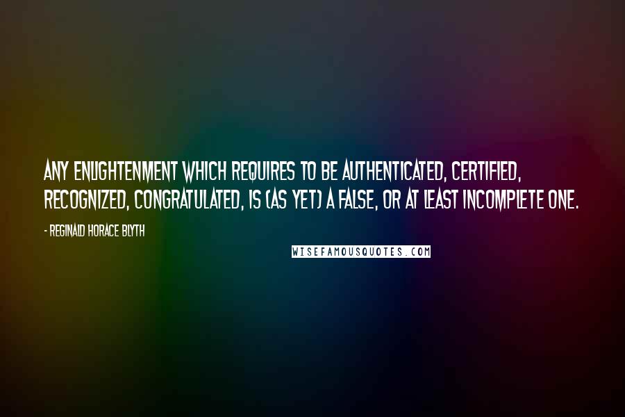 Reginald Horace Blyth Quotes: Any enlightenment which requires to be authenticated, certified, recognized, congratulated, is (as yet) a false, or at least incomplete one.