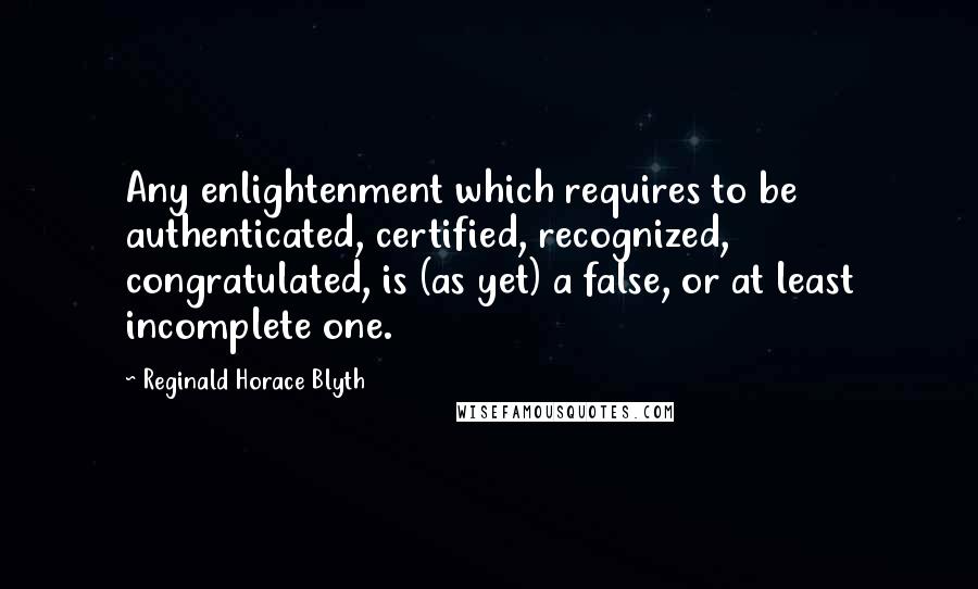 Reginald Horace Blyth Quotes: Any enlightenment which requires to be authenticated, certified, recognized, congratulated, is (as yet) a false, or at least incomplete one.