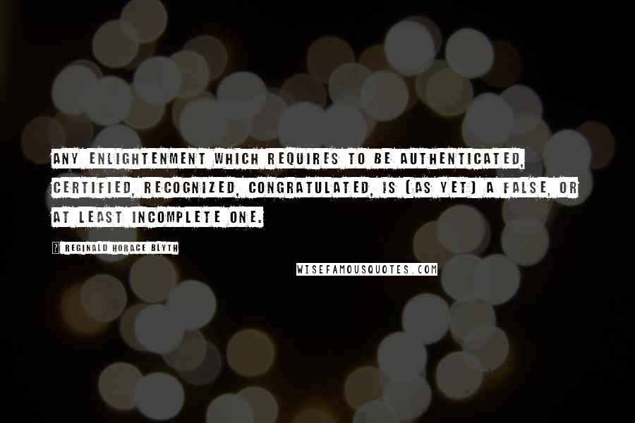 Reginald Horace Blyth Quotes: Any enlightenment which requires to be authenticated, certified, recognized, congratulated, is (as yet) a false, or at least incomplete one.