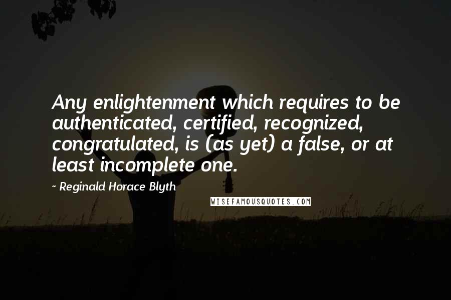 Reginald Horace Blyth Quotes: Any enlightenment which requires to be authenticated, certified, recognized, congratulated, is (as yet) a false, or at least incomplete one.