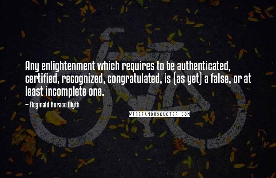 Reginald Horace Blyth Quotes: Any enlightenment which requires to be authenticated, certified, recognized, congratulated, is (as yet) a false, or at least incomplete one.