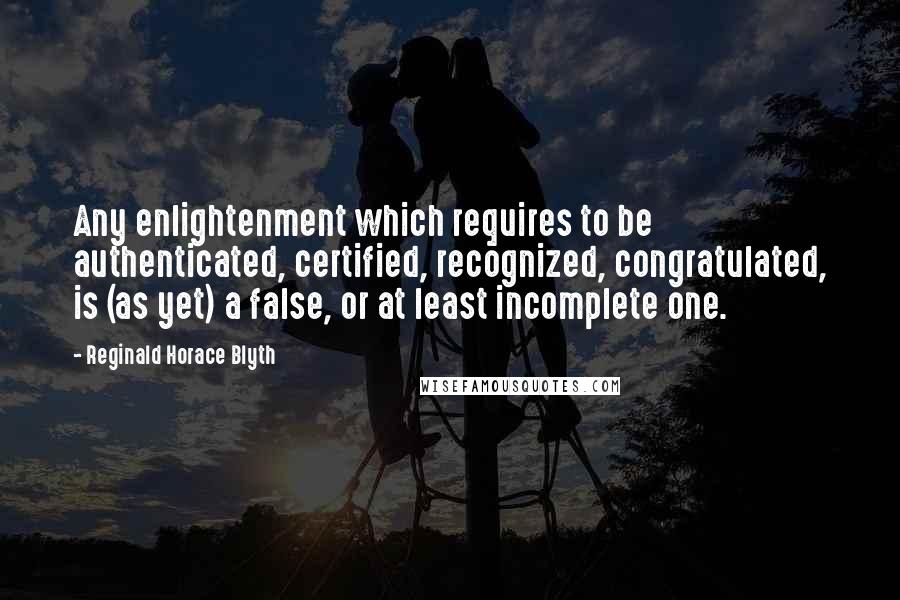 Reginald Horace Blyth Quotes: Any enlightenment which requires to be authenticated, certified, recognized, congratulated, is (as yet) a false, or at least incomplete one.