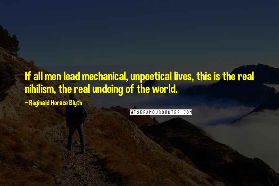 Reginald Horace Blyth Quotes: If all men lead mechanical, unpoetical lives, this is the real nihilism, the real undoing of the world.