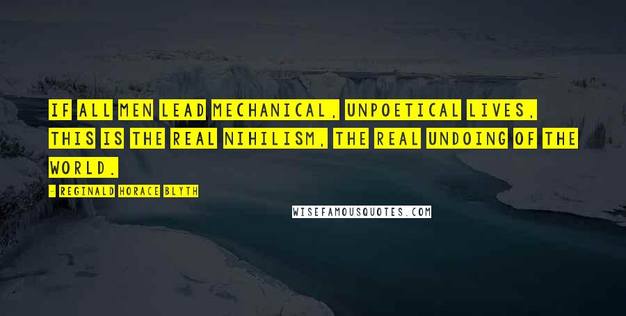 Reginald Horace Blyth Quotes: If all men lead mechanical, unpoetical lives, this is the real nihilism, the real undoing of the world.