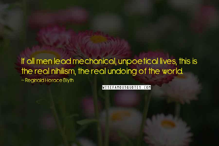 Reginald Horace Blyth Quotes: If all men lead mechanical, unpoetical lives, this is the real nihilism, the real undoing of the world.