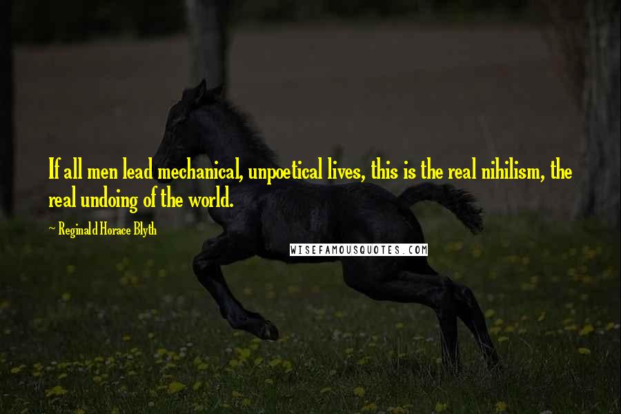 Reginald Horace Blyth Quotes: If all men lead mechanical, unpoetical lives, this is the real nihilism, the real undoing of the world.