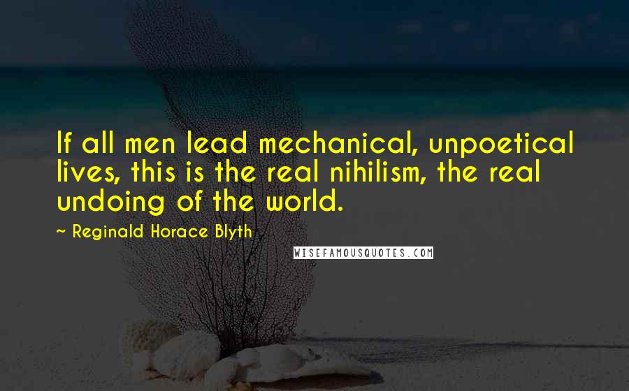 Reginald Horace Blyth Quotes: If all men lead mechanical, unpoetical lives, this is the real nihilism, the real undoing of the world.