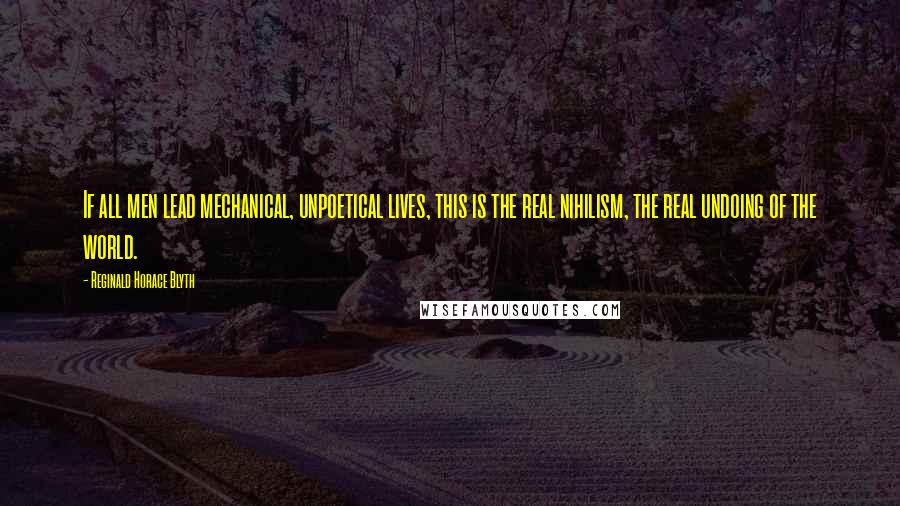 Reginald Horace Blyth Quotes: If all men lead mechanical, unpoetical lives, this is the real nihilism, the real undoing of the world.