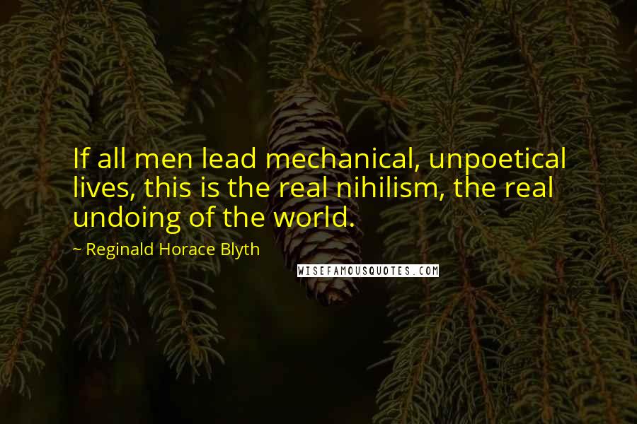 Reginald Horace Blyth Quotes: If all men lead mechanical, unpoetical lives, this is the real nihilism, the real undoing of the world.