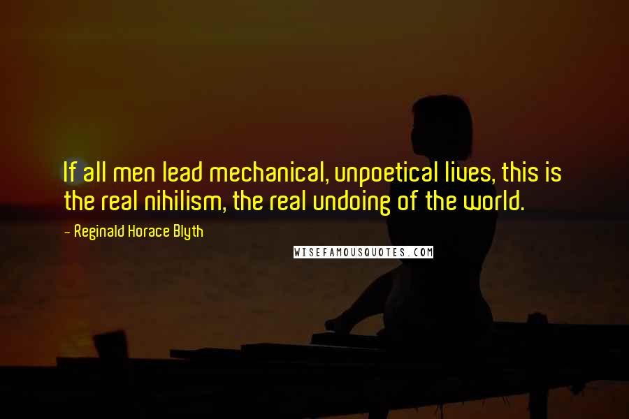 Reginald Horace Blyth Quotes: If all men lead mechanical, unpoetical lives, this is the real nihilism, the real undoing of the world.