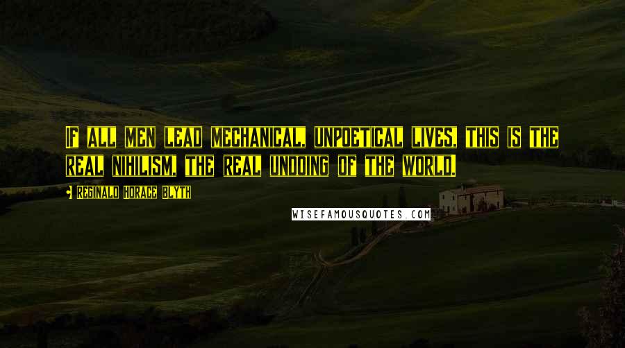 Reginald Horace Blyth Quotes: If all men lead mechanical, unpoetical lives, this is the real nihilism, the real undoing of the world.