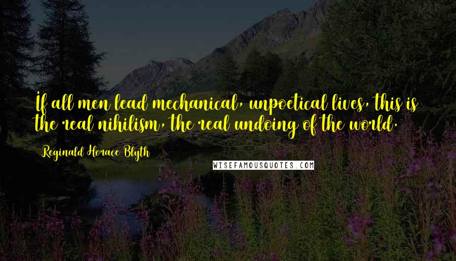 Reginald Horace Blyth Quotes: If all men lead mechanical, unpoetical lives, this is the real nihilism, the real undoing of the world.