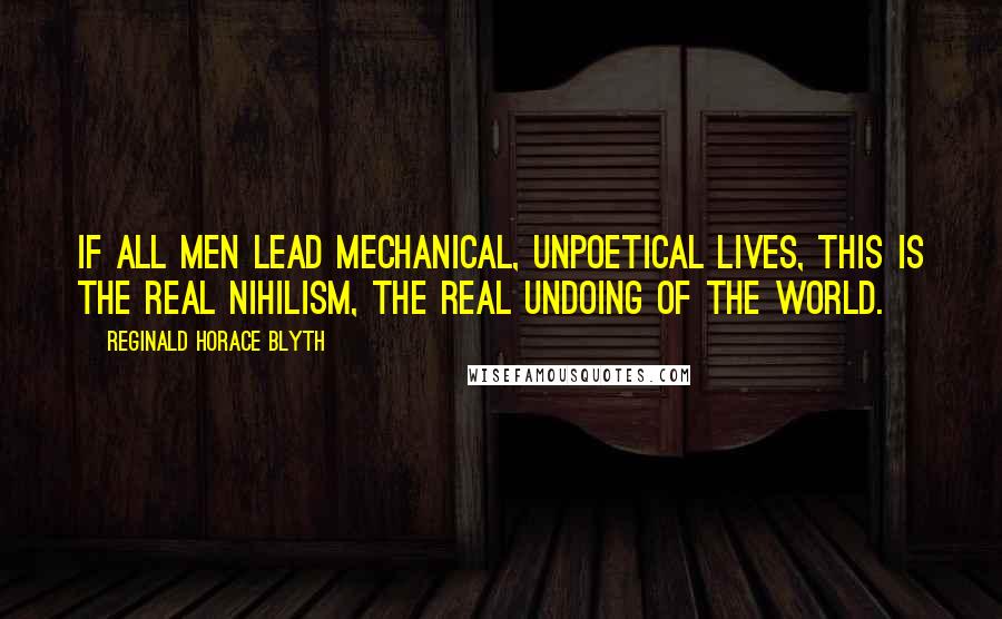 Reginald Horace Blyth Quotes: If all men lead mechanical, unpoetical lives, this is the real nihilism, the real undoing of the world.