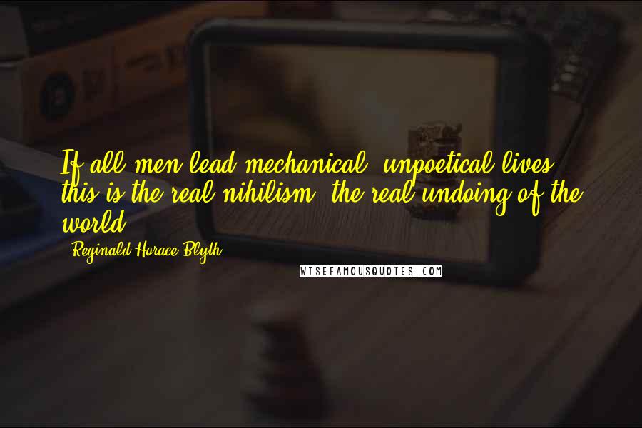 Reginald Horace Blyth Quotes: If all men lead mechanical, unpoetical lives, this is the real nihilism, the real undoing of the world.