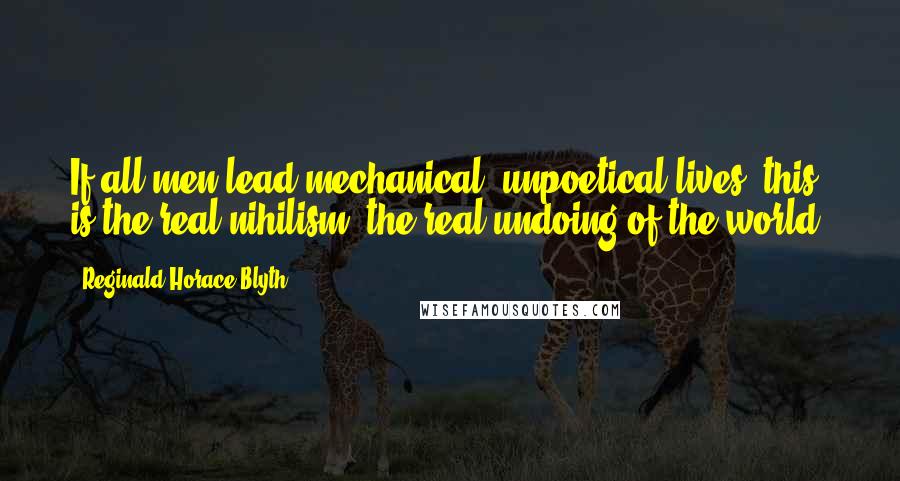 Reginald Horace Blyth Quotes: If all men lead mechanical, unpoetical lives, this is the real nihilism, the real undoing of the world.