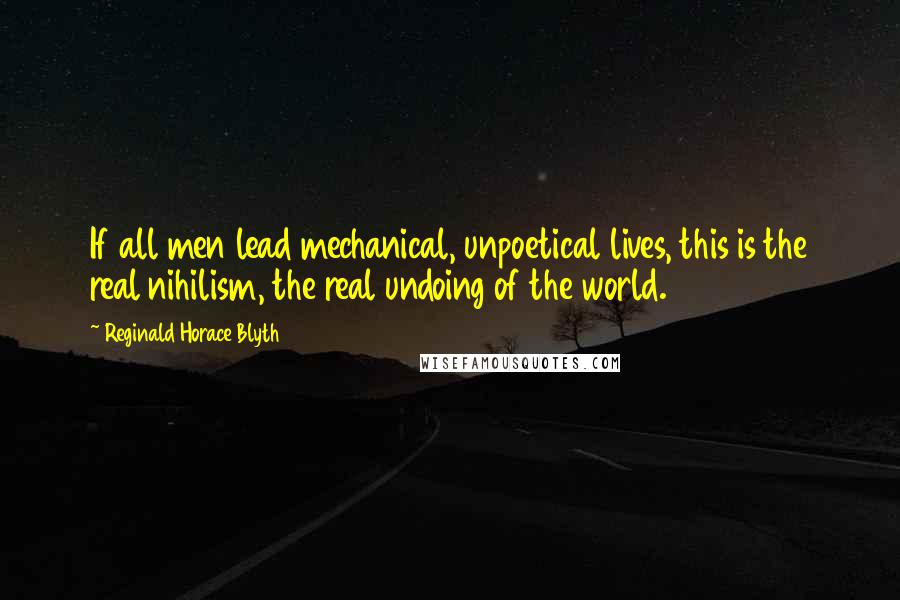 Reginald Horace Blyth Quotes: If all men lead mechanical, unpoetical lives, this is the real nihilism, the real undoing of the world.