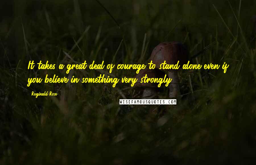 Reginald Rose Quotes: It takes a great deal of courage to stand alone even if you believe in something very strongly.