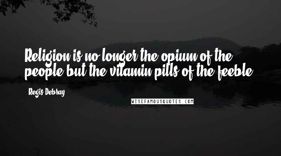 Regis Debray Quotes: Religion is no longer the opium of the people but the vitamin pills of the feeble.