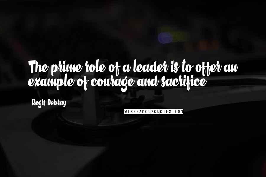 Regis Debray Quotes: The prime role of a leader is to offer an example of courage and sacrifice.