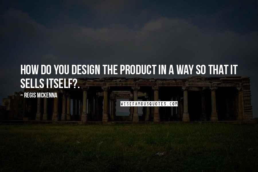 Regis McKenna Quotes: How do you design the product in a way so that it sells itself?.