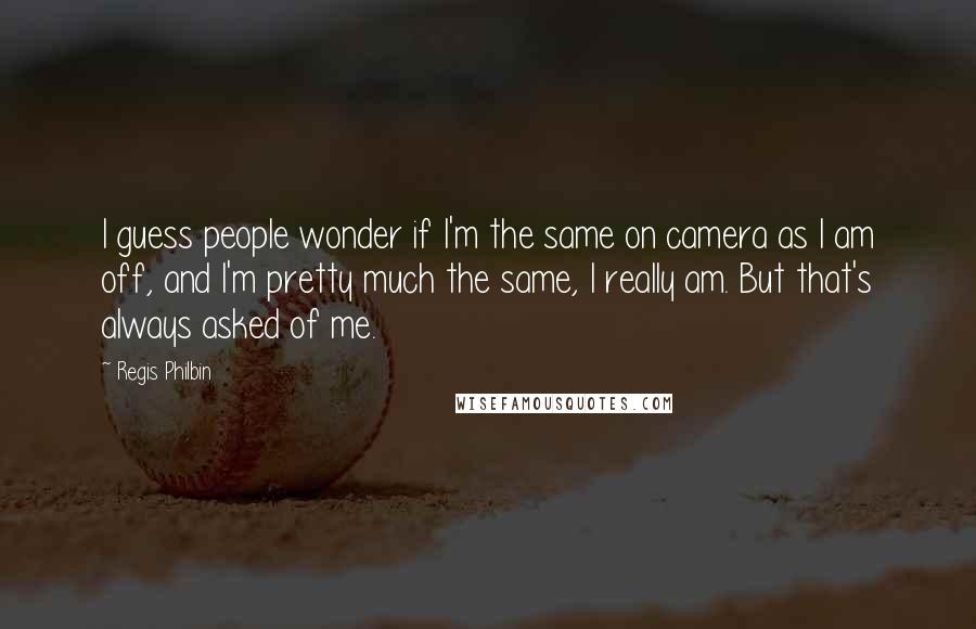 Regis Philbin Quotes: I guess people wonder if I'm the same on camera as I am off, and I'm pretty much the same, I really am. But that's always asked of me.