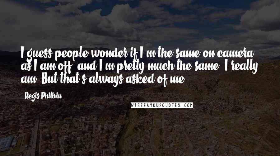 Regis Philbin Quotes: I guess people wonder if I'm the same on camera as I am off, and I'm pretty much the same, I really am. But that's always asked of me.