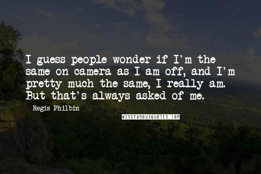 Regis Philbin Quotes: I guess people wonder if I'm the same on camera as I am off, and I'm pretty much the same, I really am. But that's always asked of me.