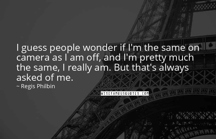 Regis Philbin Quotes: I guess people wonder if I'm the same on camera as I am off, and I'm pretty much the same, I really am. But that's always asked of me.