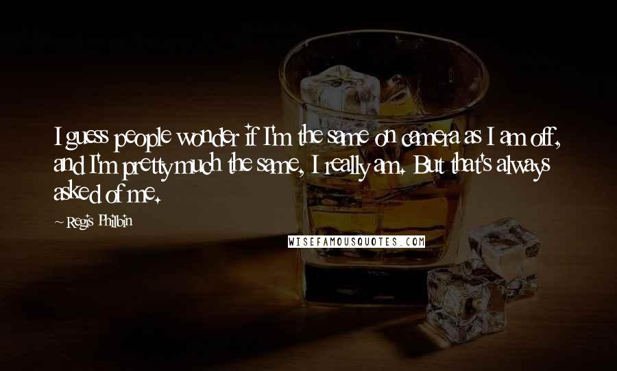 Regis Philbin Quotes: I guess people wonder if I'm the same on camera as I am off, and I'm pretty much the same, I really am. But that's always asked of me.