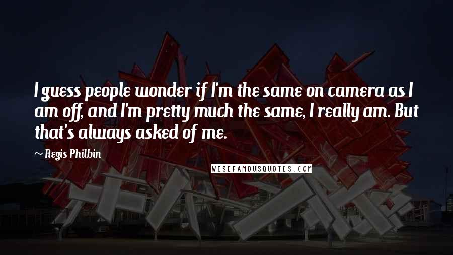 Regis Philbin Quotes: I guess people wonder if I'm the same on camera as I am off, and I'm pretty much the same, I really am. But that's always asked of me.