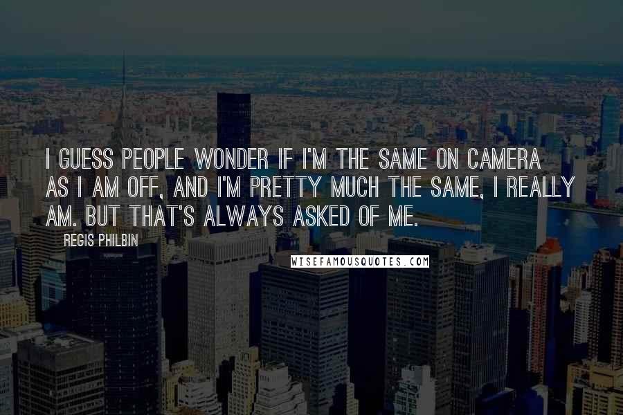 Regis Philbin Quotes: I guess people wonder if I'm the same on camera as I am off, and I'm pretty much the same, I really am. But that's always asked of me.