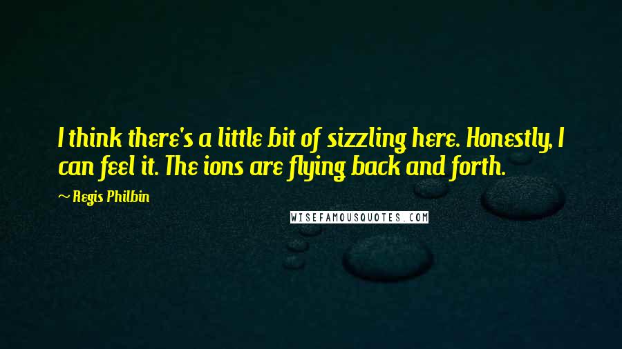 Regis Philbin Quotes: I think there's a little bit of sizzling here. Honestly, I can feel it. The ions are flying back and forth.