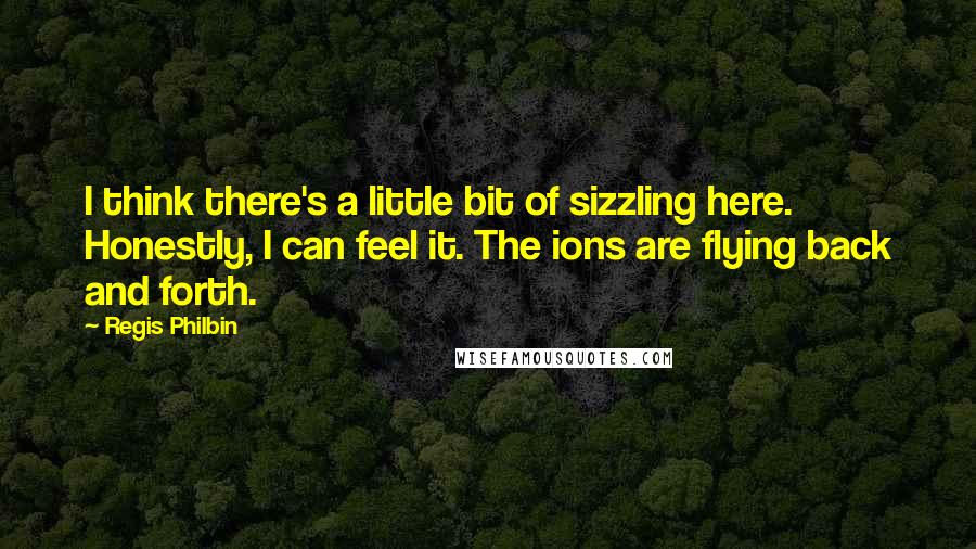 Regis Philbin Quotes: I think there's a little bit of sizzling here. Honestly, I can feel it. The ions are flying back and forth.