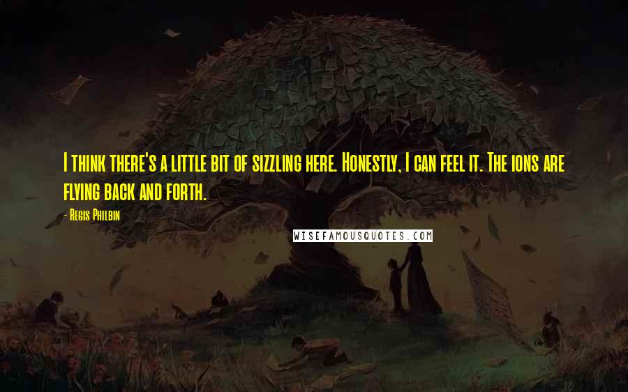 Regis Philbin Quotes: I think there's a little bit of sizzling here. Honestly, I can feel it. The ions are flying back and forth.