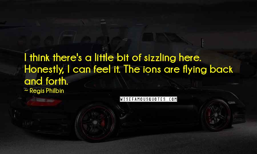 Regis Philbin Quotes: I think there's a little bit of sizzling here. Honestly, I can feel it. The ions are flying back and forth.