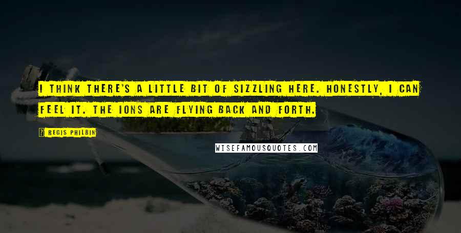 Regis Philbin Quotes: I think there's a little bit of sizzling here. Honestly, I can feel it. The ions are flying back and forth.