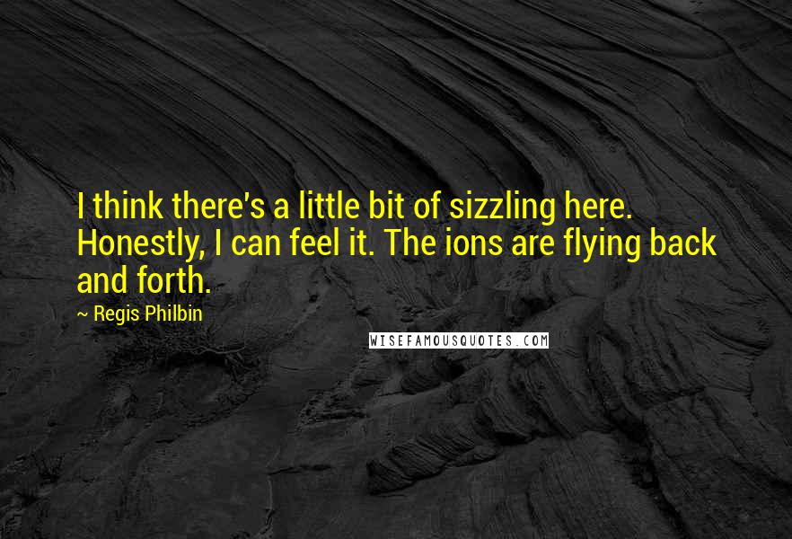 Regis Philbin Quotes: I think there's a little bit of sizzling here. Honestly, I can feel it. The ions are flying back and forth.